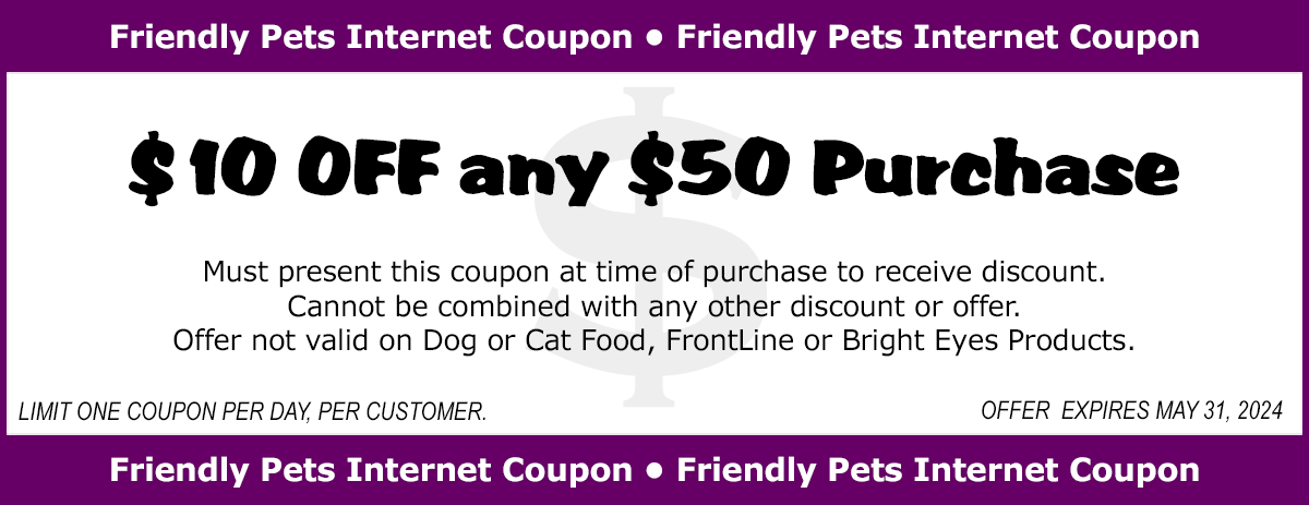 $10 OFF any $50 Purchase. Must present coupon at time of purchase to receive discount. Cannot be combined with any other discount or offer. Offer not valid on Dog or Cat Food, FrontLine or Bright Eyes Products. Limit one coupon per day, per customer. Offer expires at the end of the month.